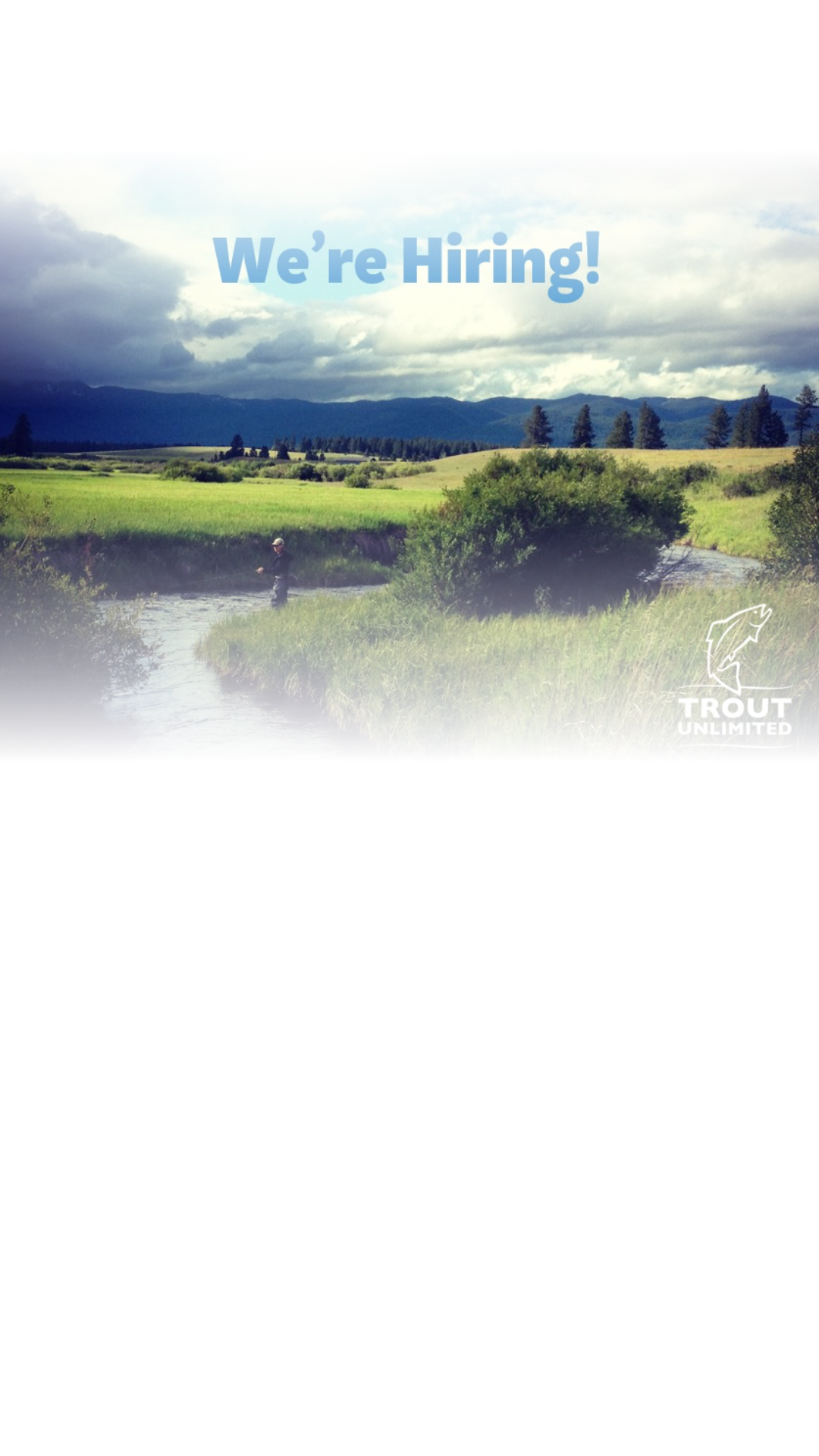 Are you passionate about Montana fisheries and water policy? Are you excited to lead a team of dedicated professionals working to solve the unique water challenges facing our Montana fisheries, communities, and ag producers? Come work with us at Trout Unlimited! We're hiring!